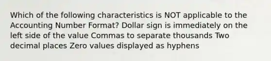 Which of the following characteristics is NOT applicable to the Accounting Number Format? Dollar sign is immediately on the left side of the value Commas to separate thousands Two decimal places Zero values displayed as hyphens