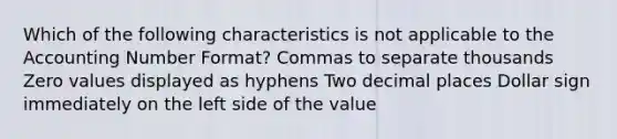 Which of the following characteristics is not applicable to the Accounting Number Format? Commas to separate thousands Zero values displayed as hyphens Two decimal places Dollar sign immediately on the left side of the value