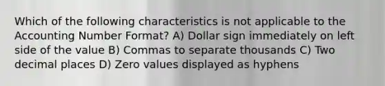 Which of the following characteristics is not applicable to the Accounting Number Format? A) Dollar sign immediately on left side of the value B) Commas to separate thousands C) Two decimal places D) Zero values displayed as hyphens