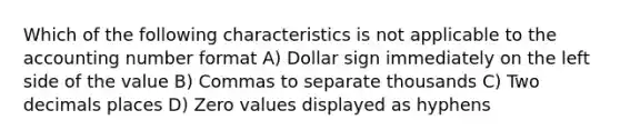 Which of the following characteristics is not applicable to the accounting number format A) Dollar sign immediately on the left side of the value B) Commas to separate thousands C) Two decimals places D) Zero values displayed as hyphens