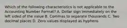 Which of the following characteristics is not applicable to the Accounting Number Format? A. Dollar sign immediately on the left sided of the value B. Commas to separate thousands C. Two decimal places D. Zero values displayed as hyphens