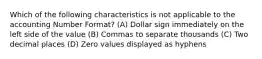 Which of the following characteristics is not applicable to the accounting Number Format? (A) Dollar sign immediately on the left side of the value (B) Commas to separate thousands (C) Two decimal places (D) Zero values displayed as hyphens