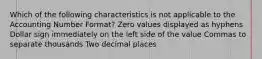 Which of the following characteristics is not applicable to the Accounting Number Format? Zero values displayed as hyphens Dollar sign immediately on the left side of the value Commas to separate thousands Two decimal places