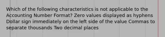 Which of the following characteristics is not applicable to the Accounting Number Format? Zero values displayed as hyphens Dollar sign immediately on the left side of the value Commas to separate thousands Two decimal places