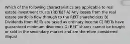 Which of the following characteristics are applicable to real estate investment trusts (REITs)? A) Any losses from the real estate portfolio flow through to the REIT shareholders B) Dividends from REITs are taxed as ordinary income C) REITs have guaranteed minimum dividends D) REIT shares cannot be bought or sold in the secondary market and are therefore considered illiquid