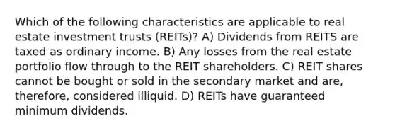 Which of the following characteristics are applicable to real estate investment trusts (REITs)? A) Dividends from REITS are taxed as ordinary income. B) Any losses from the real estate portfolio flow through to the REIT shareholders. C) REIT shares cannot be bought or sold in the secondary market and are, therefore, considered illiquid. D) REITs have guaranteed minimum dividends.