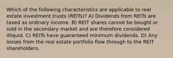 Which of the following characteristics are applicable to real estate investment trusts (REITs)? A) Dividends from REITs are taxed as ordinary income. B) REIT shares cannot be bought or sold in the secondary market and are therefore considered illiquid. C) REITs have guaranteed minimum dividends. D) Any losses from the real estate portfolio flow through to the REIT shareholders.