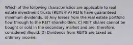 Which of the following characteristics are applicable to real estate investment trusts (REITs)? A) REITs have guaranteed minimum dividends. B) Any losses from the real estate portfolio flow through to the REIT shareholders. C) REIT shares cannot be bought or sold in the secondary market and are, therefore, considered illiquid. D) Dividends from REITS are taxed as ordinary income.