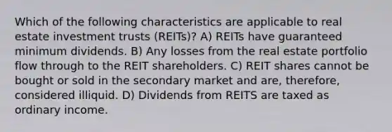 Which of the following characteristics are applicable to real estate investment trusts (REITs)? A) REITs have guaranteed minimum dividends. B) Any losses from the real estate portfolio flow through to the REIT shareholders. C) REIT shares cannot be bought or sold in the secondary market and are, therefore, considered illiquid. D) Dividends from REITS are taxed as ordinary income.