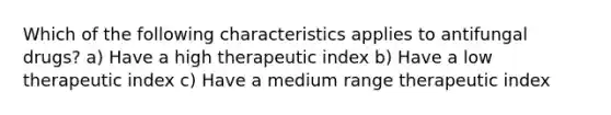 Which of the following characteristics applies to antifungal drugs? a) Have a high therapeutic index b) Have a low therapeutic index c) Have a medium range therapeutic index