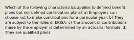 Which of the following characteristics applies to defined benefit plans but not defined contribution plans? a) Employers can choose not to make contributions for a particular year. b) They are subject to the rules of ERISA. c) The amount of contributions made by the employer is determined by an actuarial formula. d) They are qualified plans.