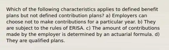 Which of the following characteristics applies to defined benefit plans but not defined contribution plans? a) Employers can choose not to make contributions for a particular year. b) They are subject to the rules of ERISA. c) The amount of contributions made by the employer is determined by an actuarial formula. d) They are qualified plans.