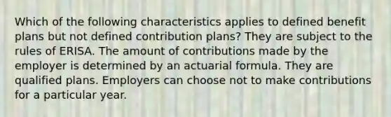 Which of the following characteristics applies to defined benefit plans but not defined contribution plans? They are subject to the rules of ERISA. The amount of contributions made by the employer is determined by an actuarial formula. They are qualified plans. Employers can choose not to make contributions for a particular year.