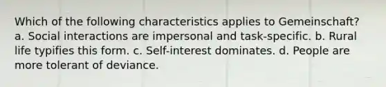 Which of the following characteristics applies to Gemeinschaft? a. Social interactions are impersonal and task-specific. b. Rural life typifies this form. c. Self-interest dominates. d. People are more tolerant of deviance.