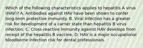 Which of the following characteristics applies to hepatitis A virus (HAV)? A. Antibodies against HAV have been shown to confer long-term protective immunity. B. Viral infection has a greater risk for development of a carrier state than hepatitis B virus infection. C. Cross-reactive immunity against HAV develops from receipt of the hepatitis B vaccine. D. HAV is a major occupational bloodborne infection risk for dental professionals.