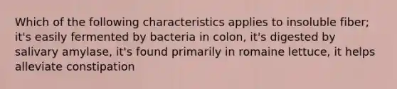 Which of the following characteristics applies to insoluble fiber; it's easily fermented by bacteria in colon, it's digested by salivary amylase, it's found primarily in romaine lettuce, it helps alleviate constipation