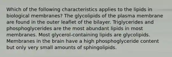 Which of the following characteristics applies to the lipids in biological membranes? The glycolipids of the plasma membrane are found in the outer leaflet of the bilayer. Triglycerides and phosphoglycerides are the most abundant lipids in most membranes. Most glycerol-containing lipids are glycolipids. Membranes in the brain have a high phosphoglyceride content but only very small amounts of sphingolipids.