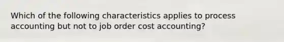 Which of the following characteristics applies to process accounting but not to job order cost accounting?