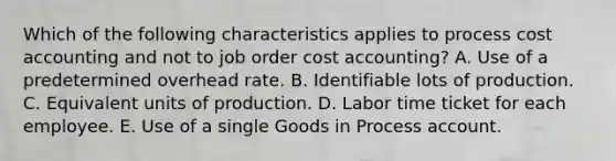 Which of the following characteristics applies to process cost accounting and not to job order cost accounting? A. Use of a predetermined overhead rate. B. Identifiable lots of production. C. Equivalent units of production. D. Labor time ticket for each employee. E. Use of a single Goods in Process account.