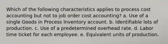 Which of the following characteristics applies to process cost accounting but not to job order cost accounting? a. Use of a single Goods in Process Inventory account. b. Identifiable lots of production. c. Use of a predetermined overhead rate. d. Labor time ticket for each employee. e. Equivalent units of production.