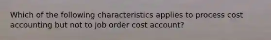 Which of the following characteristics applies to process cost accounting but not to job order cost account?