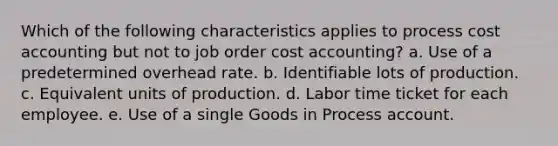 Which of the following characteristics applies to process cost accounting but not to job order cost accounting? a. Use of a predetermined overhead rate. b. Identifiable lots of production. c. Equivalent units of production. d. Labor time ticket for each employee. e. Use of a single Goods in Process account.