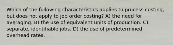 Which of the following characteristics applies to process costing, but does not apply to job order costing? A) the need for averaging. B) the use of equivalent units of production. C) separate, identifiable jobs. D) the use of predetermined overhead rates.