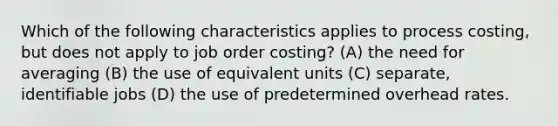 Which of the following characteristics applies to process costing, but does not apply to job order costing? (A) the need for averaging (B) the use of equivalent units (C) separate, identifiable jobs (D) the use of predetermined overhead rates.