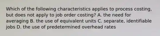 Which of the following characteristics applies to process costing, but does not apply to job order costing? A. the need for averaging B. the use of equivalent units C. separate, identifiable jobs D. the use of predetermined overhead rates