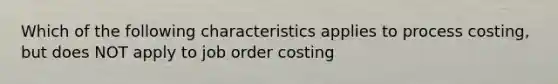 Which of the following characteristics applies to process costing, but does NOT apply to job order costing