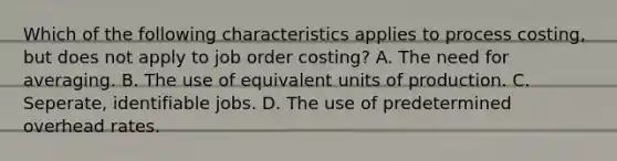 Which of the following characteristics applies to process costing, but does not apply to job order costing? A. The need for averaging. B. The use of equivalent units of production. C. Seperate, identifiable jobs. D. The use of predetermined overhead rates.