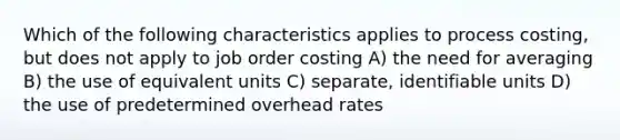 Which of the following characteristics applies to process costing, but does not apply to job order costing A) the need for averaging B) the use of equivalent units C) separate, identifiable units D) the use of predetermined overhead rates