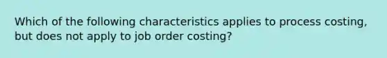 Which of the following characteristics applies to process costing, but does not apply to job order costing?