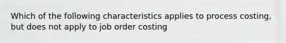 Which of the following characteristics applies to process costing, but does not apply to job order costing