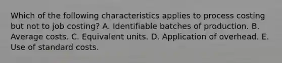 Which of the following characteristics applies to process costing but not to job costing? A. Identifiable batches of production. B. Average costs. C. Equivalent units. D. Application of overhead. E. Use of standard costs.