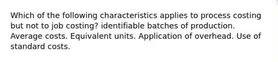 Which of the following characteristics applies to process costing but not to job costing? identifiable batches of production. Average costs. Equivalent units. Application of overhead. Use of standard costs.