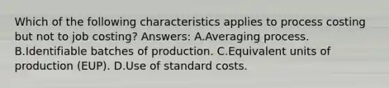 Which of the following characteristics applies to process costing but not to job costing? Answers: A.Averaging process. B.Identifiable batches of production. C.Equivalent units of production (EUP). D.Use of standard costs.