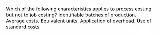 Which of the following characteristics applies to process costing but not to job costing? Identifiable batches of production. Average costs. Equivalent units. Application of overhead. Use of standard costs