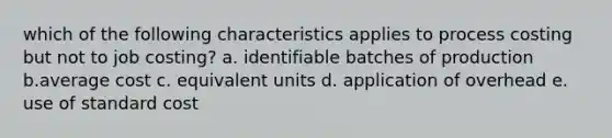 which of the following characteristics applies to process costing but not to job costing? a. identifiable batches of production b.average cost c. equivalent units d. application of overhead e. use of standard cost