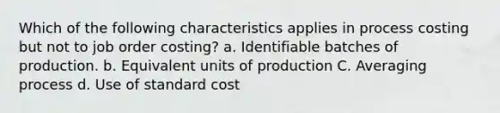 Which of the following characteristics applies in process costing but not to job order costing? a. Identifiable batches of production. b. Equivalent units of production C. Averaging process d. Use of standard cost