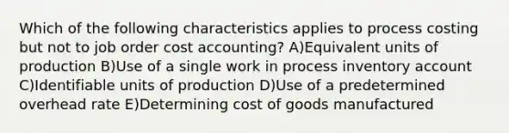 Which of the following characteristics applies to process costing but not to job order cost accounting? A)Equivalent units of production B)Use of a single work in process inventory account C)Identifiable units of production D)Use of a predetermined overhead rate E)Determining cost of goods manufactured