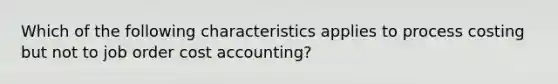 Which of the following characteristics applies to process costing but not to job order cost accounting?