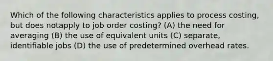 Which of the following characteristics applies to process costing, but does notapply to job order costing? (A) the need for averaging (B) the use of equivalent units (C) separate, identifiable jobs (D) the use of predetermined overhead rates.