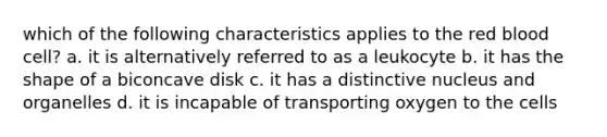 which of the following characteristics applies to the red blood cell? a. it is alternatively referred to as a leukocyte b. it has the shape of a biconcave disk c. it has a distinctive nucleus and organelles d. it is incapable of transporting oxygen to the cells