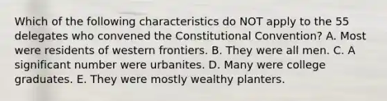 Which of the following characteristics do NOT apply to the 55 delegates who convened <a href='https://www.questionai.com/knowledge/knd5xy61DJ-the-constitutional-convention' class='anchor-knowledge'>the constitutional convention</a>? A. Most were residents of western frontiers. B. They were all men. C. A significant number were urbanites. D. Many were college graduates. E. They were mostly wealthy planters.