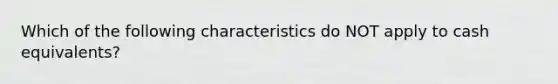 Which of the following characteristics do NOT apply to cash equivalents?