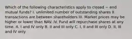 Which of the following characteristics apply to closed − end mutual funds? I. unlimited number of outstanding shares II. transactions are between shareholders III. Market prices may be higher or lower than NAV. IV. Fund will repurchase shares at any time. A. I and IV only B. II and III only C. I, II and III only D. II, III and IV only