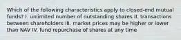 Which of the following characteristics apply to closed-end mutual funds? I. unlimited number of outstanding shares II. transactions between shareholders III. market prices may be higher or lower than NAV IV. fund repurchase of shares at any time