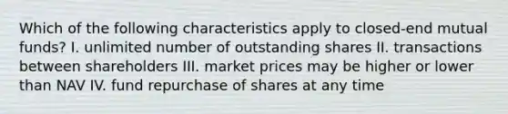 Which of the following characteristics apply to closed-end mutual funds? I. unlimited number of outstanding shares II. transactions between shareholders III. market prices may be higher or lower than NAV IV. fund repurchase of shares at any time