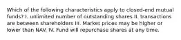 Which of the following characteristics apply to closed-end mutual funds? I. unlimited number of outstanding shares II. transactions are between shareholders III. Market prices may be higher or lower than NAV. IV. Fund will repurchase shares at any time.